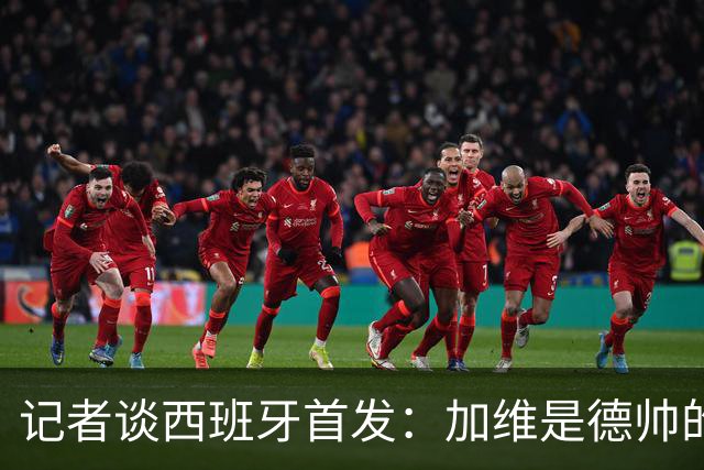 记者谈西班牙首发：加维是德帅的阵眼；也宣布一开始就要踢出强度